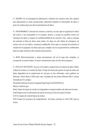 5.- SESION. Es la encargada de administrar y finalizar las sesiones entre dos equipos
que lógicamente se están comunicando, administra también el intercambio de datos y
pone los medios para una eficaz transferencia de datos.
4.- TRANSPORTE. Conexión de extremo a extremo, en esta capa se segmenta los datos
del emisor y los reensambla en el receptor, detecta y corrige los posibles errores de
transporte de datos y asegura la confidencialidad de los mismos. Esta capa se encarga
de controlar el flujo de datos entre nodos, los datos no solo deben de entregarse sin
errores sino en un orden o secuencia establecido. Esta capa se encarga de controlar el
tamaño de los paquetes de datos para que cumplan con los requerimientos establecidos
para las capas inferiores del conjunto de protocolos.
3.- RED. Direccionamiento y mejor enrutamiento, tal vez la capa más compleja, se
encarga de la conectividad y el mejor enrutamiento entre los dos Host (equipos).
2.- ENLACE DE DATOS. Acceso a los medios, proporciona un transito de datos fiable,
ordena las tramas y el control de flujo. El tipo de trama que genera la capa de enlace de
datos dependerá de la arquitectura de red que se este utilizando, como pudiera ser
Ethernet, Token Ring o Fddi entre otras. Ejemplo de una trama Ethernet 802.2, estaría
formada por los campos
Preámbulo-Destino-Fuente-Longitud-Dsap-Ssap-Ctrl-DASTOS-Fcs.
Merece explicar que:
Dsap Indica la tarjeta de red de la computadora receptora donde a de ubicarse la trama.
Ssap Proporciona la información de punto de acceso al Servicio para la trama.
Ctrl Un campo de control lógico de enlace.
FCS Campo de secuencia de comprobación de trama, contiene el valor CRC para la
trama.
Autor de este Curso: Manuel Murillo Garcia, Pagina 32
 