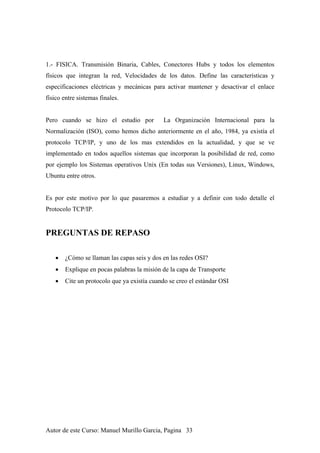 1.- FISICA. Transmisión Binaria, Cables, Conectores Hubs y todos los elementos
físicos que integran la red, Velocidades de los datos. Define las características y
especificaciones eléctricas y mecánicas para activar mantener y desactivar el enlace
físico entre sistemas finales.
Pero cuando se hizo el estudio por La Organización Internacional para la
Normalización (ISO), como hemos dicho anteriormente en el año, 1984, ya existía el
protocolo TCP/IP, y uno de los mas extendidos en la actualidad, y que se ve
implementado en todos aquellos sistemas que incorporan la posibilidad de red, como
por ejemplo los Sistemas operativos Unix (En todas sus Versiones), Linux, Windows,
Ubuntu entre otros.
Es por este motivo por lo que pasaremos a estudiar y a definir con todo detalle el
Protocolo TCP/IP.
PREGUNTAS DE REPASO
• ¿Cómo se llaman las capas seis y dos en las redes OSI?
• Explique en pocas palabras la misión de la capa de Transporte
• Cite un protocolo que ya existía cuando se creo el estándar OSI
Autor de este Curso: Manuel Murillo Garcia, Pagina 33
 