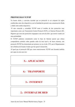 PROTOCOLO TCP/IP
Ya hemos dicho, y conviene recordar que un protocolo es un conjunto de reglas
establecidas entre dos dispositivos con la finalidad de permitir una comunicación fluida
y fiable entre ambos dispositivo.
El más conocido y extendido TCP/IP toma el nombre de dos protocolos muy
importantes como son Transmisión Control Protocol (TCP) y el Internet Protocol (IP).
Digamos que estos dos protocolos reagrupan a una serie de ellos que iremos viendo con
más profundidad.
El TCP/IP podemos considerarlo como la base de Internet puesto que enlaza
computadoras centrales sobre grandes redes de área local y de áreas extensas, este
protocolo PCP/IP fue demostrado por primera vez en el año 1972, por el Departamento
de la Defensa de Estados Unidos que fue quien lo desarrollo.
Al igual que el protocolo OSI que vimos anteriormente TCP/IP esta formado también
por capas en este caso son:
5.- APLICACION
4.- TRANSPORTE
3.- INTERNET
2.- INTERFAZ DE RED
Autor de este Curso: Manuel Murillo Garcia, Pagina 35
 
