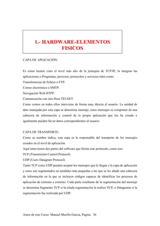 1.- HARDWARE-ELEMENTOS
FISICOS
CAPA DE APLICACIÓN:
Es como hemos visto el nivel más alto de la jerarquía de TCP/IP, la integran las
aplicaciones o Programas, procesos, protocolos y servicios tales como:
Transferencias de fichero o FTP.
Correo electrónico o SMTP.
Navegación Web HTPP.
Comunicación con otro Host TELNET
Como vemos en todos ellos interviene de forma muy directa el usuario. La unidad de
dato manejada por esta capa se denomina mensaje, estos mensajes se componen de una
cabecera de información y control de la propia aplicación que los ha creado e
igualmente pueden llevar datos correspondientes al usuario
CAPA DE TRANSPORTE:
Como su nombre indica, esta capa es la responsable del transporte de los mensajes
creados en el nivel de aplicación.
Aquí intervienen dos partes del software que forma este protocolo, como son:
TCP (Transmisión Control Protocol)
UDP (Users Datagram Protocol)
Tanto TCP como UDP pueden aceptar los mensajes que le llegan e la capa de aplicación
y estos son segmentados en unidades más pequeñas a las que se les añade una cabecera
de información en la que se incluyen códigos capaces de identificar los procesos de
aplicación de extremo a extremo. Cada parte resultante de la segmentación del mensaje
se denomina Segmento TCP si la citada segmentación la realizo TCP, o Datagrama si la
segmentación fue realizada por UDP.
Autor de este Curso: Manuel Murillo Garcia, Pagina 36
 