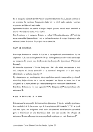En el transporte realizado por TCP existe un control de errores físico, detecta y repara si
un segmento ha cambiado físicamente algún bit y a nivel lógico detecta y corrige
segmentos perdidos o desordenados.
Igualmente establece un control de flujo e impide que una unidad pueda transmitir a
mayor velocidad que la otra pueda recibir.
Por el contrario si el transporte de datos lo realiza UDP, cada datagrama UDP se trata
como una unidad independiente, y no se realiza ningún tipo de control de errores, solo
existe el control de errores físicos pero sin recuperación.
CAPA DE INTERNET:
Esta capa denominada también de Red es la encargada del encaminamiento de los
segmentos TCP y de los datagramas UDP que fueron generados como vimos en la capa
de transporte. Es en esta capa donde se ejecuta el protocolo denominado IP (Internet
Protocol).
IP admite los segmentos TCP o los datagramas UDP y les añade una cabecera, al unir
esta cabecera la unidad resultante se le denomina datagrama IP o para mejor
identificarlos se les llama paquetes IP.
En esta capa solo hay una detección de errores físicos pero sin recuperación, ni existe el
control de flujo existente en la capa de transporte, por lo que se asume que si un
datagrama IP se pierde, tendrá que ser recuperado por TCP en la capa de transporte.
Por ultimo destacar que por cada segmento TCP o datagrama UDP se encapsula un solo
datagrama IP.
CAPA DE INTERFAC DE LA RED:
Esta capa es la responsable de intercambiar datagramas IP de dos unidades contiguas,
Este es el nivel de Software mas bajo de la arquitectura del Protocolo TCP/IP, al igual
que otras capas a los datagramas IP les añade una cabecera de información de control
para su transmisión en una determinada red, una vez añadida esta cabecera el
datagrama IP, pasa a llamarse trama, encapsulando una trama por cada datagrama IP.
Autor de este Curso: Manuel Murillo Garcia, Pagina 37
 
