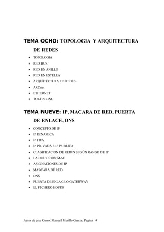 TEMA OCHO: TOPOLOGIA Y ARQUITECTURA
DE REDES
• TOPOLOGIA
• RED BUS
• RED EN ANILLO
• RED EN ESTELLA
• ARQUITECTURA DE REDES
• ARCnet
• ETHERNET
• TOKEN RING
TEMA NUEVE: IP, MACARA DE RED, PUERTA
DE ENLACE, DNS
• CONCEPTO DE IP
• IP DINAMICA
• IP FIJA
• IP PRIVADA E IP PUBLICA
• CLASIFICACION DE REDES SEGÚN RANGO DE IP
• LA DIRECCION MAC
• ASIGNACIONES DE IP
• MASCARA DE RED
• DNS
• PUERTA DE ENLACE O GATERWAY
• EL FICHERO HOSTS
Autor de este Curso: Manuel Murillo Garcia, Pagina 4
 