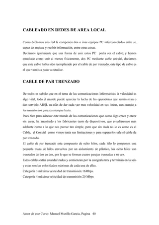 CABLEADO EN REDES DE AREA LOCAL
Como decíamos una red la componen dos o mas equipos PC interconectados entre si,
capaz de enviase y recibir información, entre otras cosas.
Decíamos igualmente que una forma de unir estos PC podía ser el cable, y hemos
estudiado como unir al menos físicamente, dos PC mediante cable coaxial, decíamos
que este cable había sido reemplazado por el cable de par trenzado, este tipo de cable es
el que vamos a pasar a estudiar.
CABLE DE PAR TRENZADO
De todos es sabido que en el tema de las comunicaciones Informáticas la velocidad es
algo vital, todo el mundo puede apreciar la lucha de las operadoras que suministran o
dan servicio ADSL su afán de dar cada vez mas velocidad en sus líneas, aun cuando a
los usuario nos parezca siempre lenta.
Pues bien para adecuar este mundo de las comunicaciones que como digo crece y crece
sin parar, ha arrastrado a los fabricantes tanto de dispositivos, que estudiaremos mas
adelante como a lo que nos parece tan simple, pero que sin duda no lo es como es el
Cable, el Coaxial como vimos tenia sus limitaciones y para superarlos sale el cable de
par trenzado.
El cable de par trenzado esta compuesto de ocho hilos, cada hilo lo componen una
pequeña maza de hilos envueltos por un aislamiento de plástico, los ocho hilos van
trenzados de dos en dos, por lo que se forman cuatro parejas trenzadas a su vez.
Estos cables están estandarizados y comienzan por la categoría tres y terminan en la seis
y estas son las velocidades máximas de cada una de ellas.
Categoría 3 máxima velocidad de transmisión 16Mbps.
Categoría 4 máxima velocidad de transmisión 20 Mbps
Autor de este Curso: Manuel Murillo Garcia, Pagina 40
 