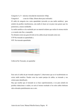 Categoría 5 y 5+ máxima velocidad de transmisión 1Gbps.
Categoría 6 a mas de 1Gbps. (Hasta ahora poco utilizado)
El cable de categoría tres venia apantallado (envuelto en una malla metálica) para
aislarlo de posibles interferencias, esta malla lo hacia ser un poco mas grueso que los
posteriores y menos moldeable.
La malla metálica se ha sustituido por un material aislante que realiza la misma misión
y es mucho más fino y manejable.
No obstante existe una gran división en los cables de par trenzado como son:
UTP Par trenzado no apantallado y
STP Par trenzado apantallado.
Cable de Par Trenzado, sin apantallar
Este seria el cable de par trenzado categoría 5, observamos que en el recubrimiento no
existe malla metálica. Pueden verse las cuatro parejas de cables, su trenzado y sus
colores para identificarlo.
Hay que resaltar que el trenzado no se hace caprichosamente, si no para aislarlo de
posibles inducciones o ruidos, no seria el mismo resultado si los ocho cables hubieran
sido colocados paralelamente uno a otro.
Autor de este Curso: Manuel Murillo Garcia, Pagina 41
 