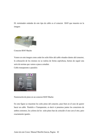 EL terminador estándar de este tipo de cable es el conector RJ45 que muestro en la
imagen:
Conector RJ45 Macho
Vemos en esta imagen como están los ocho hilos del cable situados dentro del conector,
la colocación de los mismos no se realiza de forma caprichosa, hemos de seguir una
serie de normas que vamos a pasa a estudiar.
Cable transparente o paralelo:
Numeración de pines en un conector RJ45 Macho
En esta figura se muestran los ocho pines del conector, pues bien en el caso de querer
hacer un cable Paralelo o Transparente, es decir si ponemos juntos los conectores de
ambos extremos, los colores de los ocho pines han de coincidir el uno con el otro, pero
exactamente iguales.
Autor de este Curso: Manuel Murillo Garcia, Pagina 42
 