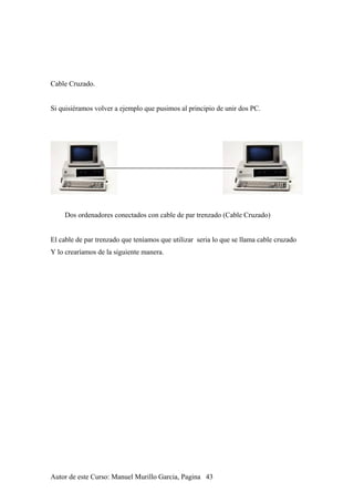 Cable Cruzado.
Si quisiéramos volver a ejemplo que pusimos al principio de unir dos PC.
Dos ordenadores conectados con cable de par trenzado (Cable Cruzado)
El cable de par trenzado que teníamos que utilizar seria lo que se llama cable cruzado
Y lo crearíamos de la siguiente manera.
Autor de este Curso: Manuel Murillo Garcia, Pagina 43
 