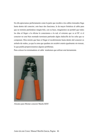 En ella apreciamos perfectamente como la parte que recubre a los cables trenzados llega
hasta dentro del conector, esto hace dos funciones, le da mayor fortaleza al cable para
que no termine partiéndose ningún hilo, con su huso, imaginemos un portátil que todos
los días al llegar a la oficina lo conectamos a la red, el extremo que va al PC si el
conector no esta bien montado terminara partiendo algún chalecillo de los ocho que se
componen. Otra misión que hace el llegar el recubrimiento hasta dentro del conector es
aislarlo de ruidos, ya que la zona que quedara sin recubrir estaría igualmente sin trenzar,
lo que podría proporcionarnos algunos problemas.
Para colocar los terminadores al cable tendremos que utilizar esta herramienta
Alicates para Montar conector Macho RJ45
Autor de este Curso: Manuel Murillo Garcia, Pagina 46
 