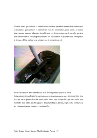 El cable habrá que quitarle el revestimiento exterior aproximadamente dos centímetros,
se tendremos que deshacer el trenzado en esos dos centímetros, cotar todos a la misma
altura, dando un corte a la maza de cable una vez destrenzados con la cuchilla que trae
esta herramienta se colocan paralelamente los ocho cables en el orden que corresponda
al tipo de cable a realizar y se grimpan con la herramienta así:
Vista del conector RJ45 introducido en el alicate para su fijación al cable
Se aprieta presionando con la mano como si se intentara cerrar unos alicates y listo. Una
vez que están puesto los dos conectores, habrá que comprobar que esta todo bien
montado, para tal fin existen equipos de comprobación de muy bajo coste, como puede
ser esta maquina que muestro a continuación.
Autor de este Curso: Manuel Murillo Garcia, Pagina 47
 