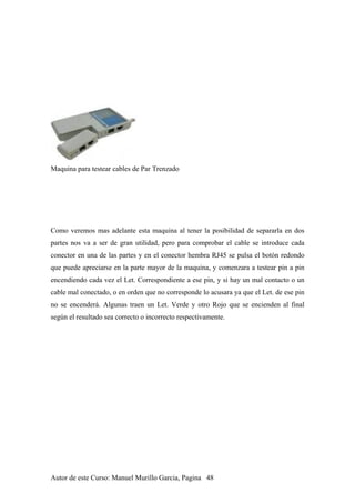 Maquina para testear cables de Par Trenzado
Como veremos mas adelante esta maquina al tener la posibilidad de separarla en dos
partes nos va a ser de gran utilidad, pero para comprobar el cable se introduce cada
conector en una de las partes y en el conector hembra RJ45 se pulsa el botón redondo
que puede apreciarse en la parte mayor de la maquina, y comenzara a testear pin a pin
encendiendo cada vez el Let. Correspondiente a ese pin, y si hay un mal contacto o un
cable mal conectado, o en orden que no corresponde lo acusara ya que el Let. de ese pin
no se encenderá. Algunas traen un Let. Verde y otro Rojo que se encienden al final
según el resultado sea correcto o incorrecto respectivamente.
Autor de este Curso: Manuel Murillo Garcia, Pagina 48
 