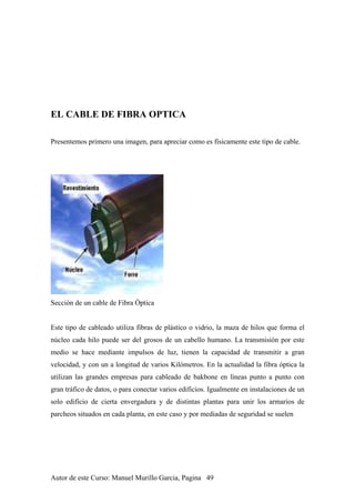 EL CABLE DE FIBRA OPTICA
Presentemos primero una imagen, para apreciar como es físicamente este tipo de cable.
Sección de un cable de Fibra Óptica
Este tipo de cableado utiliza fibras de plástico o vidrio, la maza de hilos que forma el
núcleo cada hilo puede ser del grosos de un cabello humano. La transmisión por este
medio se hace mediante impulsos de luz, tienen la capacidad de transmitir a gran
velocidad, y con un a longitud de varios Kilómetros. En la actualidad la fibra óptica la
utilizan las grandes empresas para cableado de bakbone en líneas punto a punto con
gran tráfico de datos, o para conectar varios edificios. Igualmente en instalaciones de un
solo edificio de cierta envergadura y de distintas plantas para unir los armarios de
parcheos situados en cada planta, en este caso y por mediadas de seguridad se suelen
Autor de este Curso: Manuel Murillo Garcia, Pagina 49
 