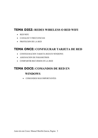 TEMA DIEZ: REDES WIRELESS O RED WIFI
• RED WIFI
• CANALES Y FRECUENCIAS
• PROTECION DE LA RED
TEMA ONCE: CONFIGURAR TARJETA DE RED
• CONFIGURACION TARJETA RED EN WINDOWS
• ASIGNACION DE PARAMETROS
• COMPARTIR RECURSOS EN LA RED
TEMA DOCE: COMANDOS DE RED EN
WINDOWS
• COMANDOS MAS IMPORTANTES
Autor de este Curso: Manuel Murillo Garcia, Pagina 5
 