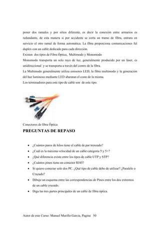 poner dos ramales y por sitios diferente, es decir la conexión entre armarios es
redundante, de esta manera si por accidente se corta un tramo de fibra, entrara en
servicio el otro ramal de forma automática. La fibra proporciona comunicaciones ful
duplex con un cable dedicado para cada dirección.
Existen dos tipos de Fibra Óptica, Multimodo y Monomodo
Monomodo transporta un solo rayo de luz, generalmente producido por un láser, es
unidireccional y se transporta a través del centro de la fibra.
La Multimodo generalmente utiliza emisores LED, la fibra multimodo y la generación
del haz luminoso mediante LED abaratan el coste de la misma.
Los terminadores para este tipo de cable son de este tipo.
Conectores de fibra Óptica
PREGUNTAS DE REPASO
• ¿Cuántos pares de hilos tiene el cable de par trenzado?
• ¿Cuál es la máxima velocidad de un cable categoría 5 y 5+?
• ¿Qué diferencia existe entre los tipos de cable UTP y STP?
• ¿Cuántos pines tiene un conector RJ45?
• Si quiero conectar solo dos PC. ¿Qué tipo de cable debo de utilizar? ¿Paralelo o
Cruzado?
• Dibuje un esquema entre las correspondencias de Pines entre los dos extremos
de un cable cruzado.
• Diga las tres partes principales de un cable de fibra óptica.
Autor de este Curso: Manuel Murillo Garcia, Pagina 50
 