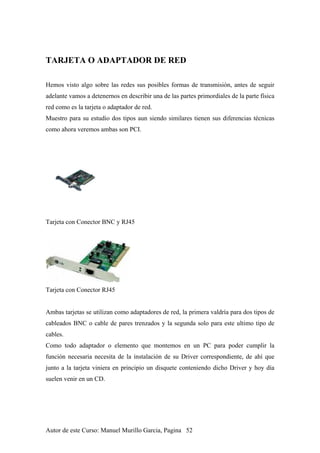 TARJETA O ADAPTADOR DE RED
Hemos visto algo sobre las redes sus posibles formas de transmisión, antes de seguir
adelante vamos a detenernos en describir una de las partes primordiales de la parte física
red como es la tarjeta o adaptador de red.
Muestro para su estudio dos tipos aun siendo similares tienen sus diferencias técnicas
como ahora veremos ambas son PCI.
Tarjeta con Conector BNC y RJ45
Tarjeta con Conector RJ45
Ambas tarjetas se utilizan como adaptadores de red, la primera valdría para dos tipos de
cableados BNC o cable de pares trenzados y la segunda solo para este ultimo tipo de
cables.
Como todo adaptador o elemento que montemos en un PC para poder cumplir la
función necesaria necesita de la instalación de su Driver correspondiente, de ahí que
junto a la tarjeta viniera en principio un disquete conteniendo dicho Driver y hoy día
suelen venir en un CD.
Autor de este Curso: Manuel Murillo Garcia, Pagina 52
 