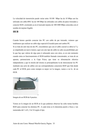 La velocidad de transmisión puede variar entre 10/100 Mbps las de 10 Mbps son las
utilizada con cable BNC las de 100 Mbps las utilizadas con cables de pares trenzados y
conector RJ45, existiendo ya en el mercado tarjetas de 100/1000 Mbps conocidas con el
nombre de tarjetas Gigabit.
HUB
Cuando hemos querido conectar dos PC con cable de par trenzado, veíamos que
tendríamos que realizar un cable algo especial (Cruzado) para unir ambos PC.
Si se trata de unir mas de dos PC, (recordemos que con el cable coaxial se abría la T y
se empalmaba un nuevo tramo), aquí con este tipo de cable no cabe esa posibilidad, por
lo que hay que valerse de algo para ir enlazando unos con otros, es en este momento
cuando entra en funcionamiento el HUB también llamado concentrador, se trata de un
aparato, perteneciente a la Capa Física, que tiene su alimentación eléctrica
independiente y que la misión del mismo es principalmente la de interconectar los PC
mediante una serie de cables con sus correspondientes conectores RJ45 que Irán desde
cada PC al HUB, pero como siempre es mejor ver la imagen, vamos a ver la de un
HUB.
Imagen de un HUB de 8 puertos.
Vemos en la imagen de un HUB en la que podemos observar las ocho tomas hembra
RJ45 para conectar los distintos PC. A cada toma se le denomina puerto o boca y van
numeradas del 1 al 8, 0 al 16 según el tipo.
Autor de este Curso: Manuel Murillo Garcia, Pagina 53
 