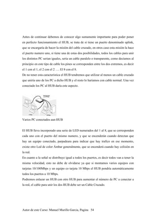 Antes de continuar debemos de conocer algo sumamente importante para poder poner
en perfecto funcionamiento el HUB, se trata de si tiene un puerto denominado uplink,
que se encargaría de hacer la misión del cable cruzado, en otros caso esta misión la hace
el puerto numero uno, si tiene una de estas dos posibilidades, todos los cables para unir
los distintos PC serian iguales, seria un cable paralelo o transparente, como decíamos al
principio en este tipo de cable los pines se corresponden entre los dos extremos, es decir
el 1 con el 1, el 2 con el 2 …. El 8 con el 8.
De no tener esta característica el HUB tendremos que utilizar al menos un cable cruzado
que uniría uno de los PC a dicho HUB y el resto lo haríamos con cable normal. Una vez
conectado los PC al HUB daría este aspecto.
Varios PC conectados aun HUB
El HUB lleva incorporado una serie de LED numerados del 1 al 8, que se corresponden
cada uno con el puerto del mismo numero, y que se encenderán cuando detectan que
hay un equipo conectado, parpadeara para indicar que hay trafico en ese momento,
existe otro Led de color Ámbar generalmente, que se encenderá cuando hay colisión en
la red.
En cuanto a la señal se distribuye igual a todos los puertos, es decir todos van a tener la
misma velocidad, esto no debe de olvidarse ya que si montamos varios equipos con
tarjetas 10/100Mbps y un equipo co tarjeta 10 Mbps el HUB pondría automáticamente
todos los puertos a 10 Mbps.
Podremos enlazar un HUB con otro HUB para aumentar el número de PC a conectar a
la red, el cable para unir los dos BUB debe ser un Cable Cruzado.
Autor de este Curso: Manuel Murillo Garcia, Pagina 54
 