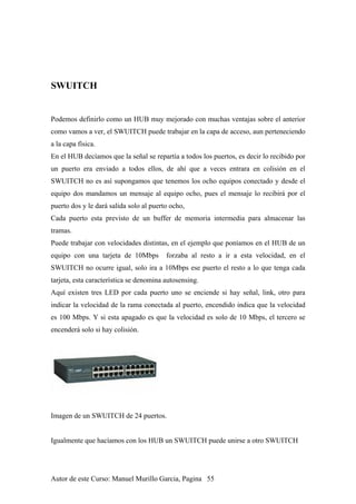 SWUITCH
Podemos definirlo como un HUB muy mejorado con muchas ventajas sobre el anterior
como vamos a ver, el SWUITCH puede trabajar en la capa de acceso, aun perteneciendo
a la capa física.
En el HUB decíamos que la señal se repartía a todos los puertos, es decir lo recibido por
un puerto era enviado a todos ellos, de ahí que a veces entrara en colisión en el
SWUITCH no es así supongamos que tenemos los ocho equipos conectado y desde el
equipo dos mandamos un mensaje al equipo ocho, pues el mensaje lo recibirá por el
puerto dos y le dará salida solo al puerto ocho,
Cada puerto esta previsto de un buffer de memoria intermedia para almacenar las
tramas.
Puede trabajar con velocidades distintas, en el ejemplo que poníamos en el HUB de un
equipo con una tarjeta de 10Mbps forzaba al resto a ir a esta velocidad, en el
SWUITCH no ocurre igual, solo ira a 10Mbps ese puerto el resto a lo que tenga cada
tarjeta, esta característica se denomina autosensing.
Aquí existen tres LED por cada puerto uno se enciende si hay señal, link, otro para
indicar la velocidad de la rama conectada al puerto, encendido indica que la velocidad
es 100 Mbps. Y si esta apagado es que la velocidad es solo de 10 Mbps, el tercero se
encenderá solo si hay colisión.
Imagen de un SWUITCH de 24 puertos.
Igualmente que hacíamos con los HUB un SWUITCH puede unirse a otro SWUITCH
Autor de este Curso: Manuel Murillo Garcia, Pagina 55
 