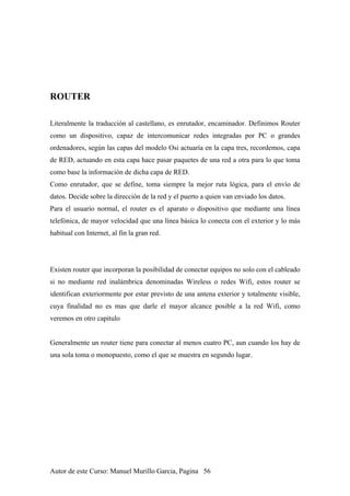 ROUTER
Literalmente la traducción al castellano, es enrutador, encaminador. Definimos Router
como un dispositivo, capaz de intercomunicar redes integradas por PC o grandes
ordenadores, según las capas del modelo Osi actuaría en la capa tres, recordemos, capa
de RED, actuando en esta capa hace pasar paquetes de una red a otra para lo que toma
como base la información de dicha capa de RED.
Como enrutador, que se define, toma siempre la mejor ruta lógica, para el envío de
datos. Decide sobre la dirección de la red y el puerto a quien van enviado los datos.
Para el usuario normal, el router es el aparato o dispositivo que mediante una línea
telefónica, de mayor velocidad que una línea básica lo conecta con el exterior y lo más
habitual con Internet, al fin la gran red.
Existen router que incorporan la posibilidad de conectar equipos no solo con el cableado
si no mediante red inalámbrica denominadas Wireless o redes Wifi, estos router se
identifican exteriormente por estar previsto de una antena exterior y totalmente visible,
cuya finalidad no es mas que darle el mayor alcance posible a la red Wifi, como
veremos en otro capitulo
Generalmente un router tiene para conectar al menos cuatro PC, aun cuando los hay de
una sola toma o monopuesto, como el que se muestra en segundo lugar.
Autor de este Curso: Manuel Murillo Garcia, Pagina 56
 