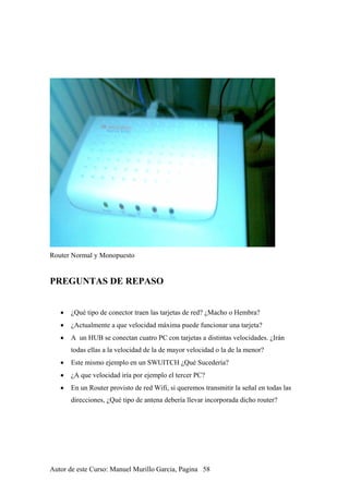 Router Normal y Monopuesto
PREGUNTAS DE REPASO
• ¿Qué tipo de conector traen las tarjetas de red? ¿Macho o Hembra?
• ¿Actualmente a que velocidad máxima puede funcionar una tarjeta?
• A un HUB se conectan cuatro PC con tarjetas a distintas velocidades. ¿Irán
todas ellas a la velocidad de la de mayor velocidad o la de la menor?
• Este mismo ejemplo en un SWUITCH ¿Qué Sucedería?
• ¿A que velocidad iría por ejemplo el tercer PC?
• En un Router provisto de red Wifi, si queremos transmitir la señal en todas las
direcciones, ¿Qué tipo de antena debería llevar incorporada dicho router?
Autor de este Curso: Manuel Murillo Garcia, Pagina 58
 