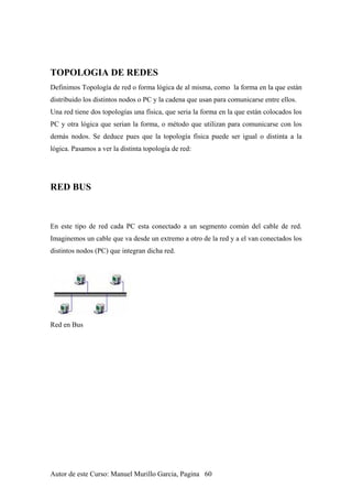TOPOLOGIA DE REDES
Definimos Topología de red o forma lógica de al misma, como la forma en la que están
distribuido los distintos nodos o PC y la cadena que usan para comunicarse entre ellos.
Una red tiene dos topologías una física, que seria la forma en la que están colocados los
PC y otra lógica que serian la forma, o método que utilizan para comunicarse con los
demás nodos. Se deduce pues que la topología física puede ser igual o distinta a la
lógica. Pasamos a ver la distinta topología de red:
RED BUS
En este tipo de red cada PC esta conectado a un segmento común del cable de red.
Imaginemos un cable que va desde un extremo a otro de la red y a el van conectados los
distintos nodos (PC) que integran dicha red.
Red en Bus
Autor de este Curso: Manuel Murillo Garcia, Pagina 60
 