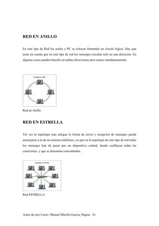 RED EN ANILLO
En este tipo de Red los nodos o PC se colocan formando un círculo lógico. Hay que
tener en cuenta que en este tipo de red los mensajes circulan solo en una dirección. En
algunos casos pueden hacerlo en ambas direcciones pero nunca simultáneamente.
Red en Anillo
RED EN ESTRELLA
Tal vez la topología mas antigua la forma de envío y recepción de mensajes puede
asemejarse a la de un sistema telefónico, ya que en la topología de este tipo de red todos
los mensajes han de pasar por un dispositivo central, donde confluyen todas las
conexiones y que se denomina concentrador.
Red ESTRELLA
Autor de este Curso: Manuel Murillo Garcia, Pagina 61
 