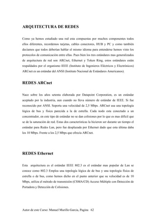 ARQUITECTURA DE REDES
Como ya hemos estudiado una red esta compuestas por muchos componentes todos
ellos diferentes, recordemos tarjetas, cables conectores, HUB y PC y como también
decíamos que todos deberían hablar el mismo idioma para entenderse hemos visto los
protocolos de comunicación entre ellas. Pues bien los tres estándares mas generalizados
de arquitectura de red son ARCnet, Ethernet y Token Ring, estos estándares están
respaldados por el organismo IEEE (Instituto de Ingenieros Eléctricos y Electrónicos)
ARCnet es un estándar del ANSI (Instituto Nacional de Estándares Americanos).
REDES ARCnet
Nace sobre los años setenta elaborada por Datapoint Corporation, es un estándar
aceptado por la industria, aun cuando no lleva número de estándar de IEEE. Si fue
reconocido por ANSI. Soporta una velocidad de 2,5 Mbps. ARCnet usa una topología
lógica de bus y física parecida a la de estrella. Cada nodo esta conectado a un
concentrador, en este tipo de estándar no se dan colisiones por lo que es mas difícil que
se de la saturación de red. Estas dos características la hicieron ser durante un tiempo el
estándar para Redes Lan, pero fue desplazada por Ethernet dado que esta última daba
los 10 Mbps. Frente a los 2,5 Mbps que ofrecía ARCnet.
REDES Ethernet
Esta arquitectura es el estándar IEEE 802.3 es el estándar mas popular de Lan se
conoce como 802.3 Emplea una topología lógica de de bus y una topología física de
estrella o de bus, como hemos dicho en el punto anterior que su velocidad es de 10
Mbps, utiliza el método de transmisión (CSMA/CD) Acceso Múltiple con Detección de
Portadora y Detección de Colisiones.
Autor de este Curso: Manuel Murillo Garcia, Pagina 62
 