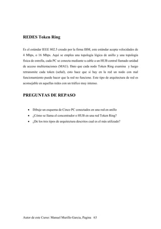 REDES Token Ring
Es el estándar IEEE 802.5 creado por la firma IBM, este estándar acepta velocidades de
4 Mbps, o 16 Mbps. Aquí se emplea una topología lógica de anillo y una topología
física de estrella, cada PC se conecta mediante u cable a un HUB central llamado unidad
de acceso multiestaciones (MAU). Dato que cada nodo Token Ring examina y luego
retransmite cada token (señal), esto hace que si hay en la red un nodo con mal
funcionamiento puede hacer que la red no funcione. Este tipo de arquitectura de red es
aconsejable en aquellas redes con un tráfico muy intenso.
PREGUNTAS DE REPASO
• Dibuje un esquema de Cinco PC conectados en una red en anillo
• ¿Cómo se llama el concentrador o HUB en una red Token Ring?
• ¿De los tres tipos de arquitectura descritos cual es el más utilizado?
Autor de este Curso: Manuel Murillo Garcia, Pagina 63
 