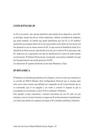CONCEPTO DE IP
La IP es un numero que vale par identificar cada interfaz de un dispositivo, como PC,
en principio, aunque hoy día ya existen impresoras, cámaras, reveladoras de imágenes,
que posen también, un interfaz que puede identificarse por una IP, La IP establece
igualmente una jerarquía dentro de la red, nunca podrá existir dentro de una misma red
dos dispositivos con un mismo numero de IP. Ya que una de la finalidad de dicha IP es
identificar de forma univoca cada interfaz de la red, por lo tanto la IP es única para cada
PC, Impresora etc. Lógicamente este tipo de identificación lo usaran las redes basadas
en el protocolo IP (Internet Protocol) que corresponde, como hemos estudiado a la capa
tres llamada Internet o de red del protocolo TCP/IP.
Las direcciones IP pueden clasificarse en dos tipos Dinámicas y Fijas.
IP DINAMICA
IP Dinámica la utilizada generalmente en los Hogares, existe un router que mediante un
su servidor de DHCP (Dinamic Host Configurations Protocol) que se encarga entre
otras cosas, como veremos mas adelante en ir asignando una IP a cada elemento que se
va conectando, que al ser apagado y ser vuelto a conectar la asignara la que le
corresponda en ese momento, es decir la IP es cambiante o Dinámica.
Otro ejemplo es para conectarnos a Internet necesitamos de una IP, cada vez que
entramos y esto no lo nota el usuario se asigna una IP al desconectarnos la perderíamos,
y al entrar nuevamente nos asignaría otra luego la IP es también cambiante o Dinámica.
Autor de este Curso: Manuel Murillo Garcia, Pagina 65
 