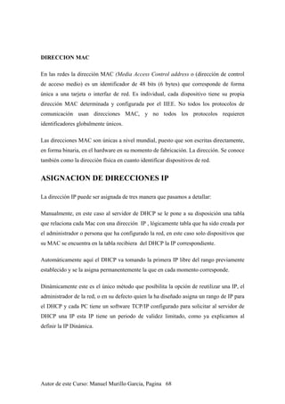 DIRECCION MAC
En las redes la dirección MAC (Media Access Control address o (dirección de control
de acceso medio) es un identificador de 48 bits (6 bytes) que corresponde de forma
única a una tarjeta o interfaz de red. Es individual, cada dispositivo tiene su propia
dirección MAC determinada y configurada por el IIEE. No todos los protocolos de
comunicación usan direcciones MAC, y no todos los protocolos requieren
identificadores globalmente únicos.
Las direcciones MAC son únicas a nivel mundial, puesto que son escritas directamente,
en forma binaria, en el hardware en su momento de fabricación. La dirección. Se conoce
también como la dirección física en cuanto identificar dispositivos de red.
ASIGNACION DE DIRECCIONES IP
La dirección IP puede ser asignada de tres manera que pasamos a detallar:
Manualmente, en este caso al servidor de DHCP se le pone a su disposición una tabla
que relaciona cada Mac con una dirección IP , lógicamente tabla que ha sido creada por
el administrador o persona que ha configurado la red, en este caso solo dispositivos que
su MAC se encuentra en la tabla recibiera del DHCP la IP correspondiente.
Automáticamente aquí el DHCP va tomando la primera IP libre del rango previamente
establecido y se la asigna permanentemente la que en cada momento corresponde.
Dinámicamente este es el único método que posibilita la opción de reutilizar una IP, el
administrador de la red, o en su defecto quien la ha diseñado asigna un rango de IP para
el DHCP y cada PC tiene un software TCP/IP configurado para solicitar al servidor de
DHCP una IP esta IP tiene un periodo de validez limitado, como ya explicamos al
definir la IP Dinámica.
Autor de este Curso: Manuel Murillo Garcia, Pagina 68
 