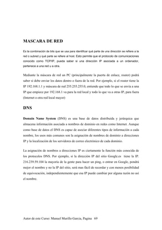 MASCARA DE RED
Es la combinación de bits que se usa para identificar qué parte de una dirección se refiere a la
red o subred y qué parte se refiere al host. Esto permite que el protocolo de comunicaciones
conocido como TCP/IP, pueda saber si una dirección IP asociada a un ordenador,
pertenece a una red u a otra.
Mediante la máscara de red un PC (principalmente la puerta de enlace, router) podrá
saber si debe enviar los datos dentro o fuera de la red. Por ejemplo, si el router tiene la
IP 192.168.1.1 y máscara de red 255.255.255.0, entiende que todo lo que se envía a una
IP que empiece por 192.168.1 va para la red local y todo lo que va a otras IP, para fuera
(Internet o otra red local mayor)
DNS
Domain Name System (DNS) es una base de datos distribuida y jerárquica que
almacena información asociada a nombres de dominio en redes como Internet. Aunque
como base de datos el DNS es capaz de asociar diferentes tipos de información a cada
nombre, los usos más comunes son la asignación de nombres de dominio a direcciones
IP y la localización de los servidores de correo electrónico de cada dominio.
La asignación de nombres a direcciones IP es ciertamente la función más conocida de
los protocolos DNS. Por ejemplo, si la dirección IP del sitio Google.es tiene la IP.
216.239.59.104 la mayoría de la gente para hacer un ping, o entrar en Google, pondrá
mejor el nombre y no la IP del sitio, será mas fácil de recordar y con menos posibilidad
de equivocación, independientemente que esa IP puede cambiar por alguna razón no así
el nombre.
Autor de este Curso: Manuel Murillo Garcia, Pagina 69
 