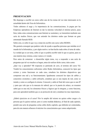 PRESENTACION
Me dispongo a escribir un curso sobre uno de los temas tal vez más interesante en la
actualidad dentro del Área de Informática.
Todos sabemos el auge y la importancia de las comunicaciones, la pugna por las
Empresas operadoras de Internet en dar la máxima velocidad al mínimo precio, pues
bien, todas estas comunicaciones aun Internet se sustentan y se transmiten mediante una
serie de medios físicos, que van uniendo los distintos nodos que forman un gran
entramado llamado RED.
Sobre esto, es sobre lo que voy a tratar de escribir este curso sobre REDES.
Me gustaría conseguir que pudiera valer de ayuda a aquellas personas que metidas en el
mundo de la Informática, y por algún motivo. no han hecho nada sobre el tema de redes.
La verdad que es un tema, sobre el que se podría escribir todo lo que se quiera, pues es
una materia muy extensa, como vamos a ir viendo.
Pero antes de comenzar a desarrollar algún tema, voy a responder a una serie de
preguntas que tal vez muchos se hagan, antes de realizar dicho curso, tales como:
¿Qué voy a aprender? Mi respuesta es partiendo de cero, al termino del curso Vd.
Tendrá los conocimientos suficientes sobre Redes Informática, conocerá los tipos que
existen y como funcionan en cada caso, estudiara los distintos dispositivos que
componen una red y su funcionamiento. Igualmente conocerá los tipos de cables y
conectores existentes y sabrá utilizarlo, estudiara que es una tarjeta de red, como se
instala y como se configura la misma. Conocerá y sabrá al final del curso que es una IP
y para que vale que es la mascara de subred, que es la puerta de enlace, en resumen
sabrá que es una red, los elementos físicos y lógicos que la integran, y como funciona,
para esto aprenderá también que es un protocolo de red y estudiara los mas importantes.
¿Habrá ejercicios en el curso? Por lo amplio del mismo no quiero sobre cargar a la
persona que lo quiera realizar, pero si como medida didáctica, al final de cada capitulo,
pondré una serie de preguntas cortas sobre dicho capitulo, que deberán ser contestadas,
para de esta manera afianzar al máximo los conocimientos que vamos adquiriendo.
Autor de este Curso: Manuel Murillo Garcia, Pagina 7
 