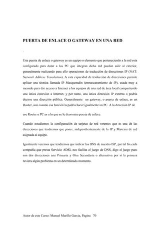 PUERTA DE ENLACE O GATEWAY EN UNA RED
.
Una puerta de enlace o gateway es un equipo o elemento que perteneciendo a la red esta
configurado para dotar a los PC que integran dicha red puedan salir al exterior,
generalmente realizando para ello operaciones de traducción de direcciones IP (NAT:
Network Address Translation). A esta capacidad de traducción de direcciones permite
aplicar una técnica llamada IP Masqueradin (enmascaramiento de IP), usada muy a
menudo para dar acceso a Internet a los equipos de una red de área local compartiendo
una única conexión a Internet, y por tanto, una única dirección IP externa o podría
decirse una dirección pública. Generalmente un gateway, o puerta de enlace, es un
Router, aun cuando esa función la podría hacer igualmente un PC. A la dirección IP de
ese Router o PC es a lo que se le denomina puerta de enlace.
Cuando estudiemos la configuración de tarjetas de red veremos que es una de las
direcciones que tendremos que poner, independientemente de la IP y Mascara de red
asignada al equipo.
Igualmente veremos que tendremos que indicar las DNS de nuestro ISP, par tal fin cada
compañía que presta Servicio ADSL nos facilita el juego de DNS, digo el juego pues
son dos direcciones una Primaria y Otra Secundaria o alternativa por si la primera
tuviera algún problema en un determinado momento.
Autor de este Curso: Manuel Murillo Garcia, Pagina 70
 