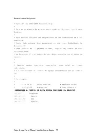 Su estructura es la siguiente:
# Copyright (c) 1993-1999 Microsoft Corp.
#
# Éste es un ejemplo de archivo HOSTS usado por Microsoft TCP/IP para
Windows.
#
# Este archivo contiene las asignaciones de las direcciones IP a los
nombres de
# host. Cada entrada debe permanecer en una línea individual. La
dirección IP
# debe ponerse en la primera columna, seguida del nombre de host
correspondiente.
# La dirección IP y el nombre de host deben separarse con al menos un
espacio.
#
#
# También pueden insertarse comentarios (como éste) en líneas
individuales
# o a continuación del nombre de equipo indicándolos con el símbolo
"#"
#
# Por ejemplo:
#
# 102.54.94.97 rhino.acme.com # servidor origen
# 38.25.63.10 x.acme.com # host cliente x
#REALMENTE A PARTIR DE ESTA LINEA COMIENZA EL ARCHIVO
127.0.0.1 localhost
192.168.1.49 Manolo
192.168.1.50 GON
182.168.1.77 PORTATIL
Autor de este Curso: Manuel Murillo Garcia, Pagina 72
 