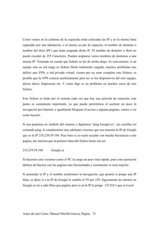 Como vemos en la columna de la izquierda están colocadas las IP y en la misma línea
separadas por una tabulación, o al menos un par de espacios, el nombre de dominio o
nombre del Host (PC) que tiene asignada dicha IP. El nombre de dominio o Host no
puede exceder de 255 Caracteres. Pueden asignarse varios nombres de dominios a una
misma IP. Teniendo en cuenta que fichero se lee de arriba abajo. Es conveniente, si un
equipo esta en red tenga su fichero Hosts totalmente cargado, muchos problemas tras
definir una VPN, o red privada virtual, vienen por no estar completo este fichero, es
posible que la VPN conecte perfectamente pero no ve los dispositivos del otro equipo,
discos duros, Impresoras etc. Y como digo es un problema en muchos casos de este
fichero.
Este fichero es leído por el sistema cada vez que hay una petición de conexión, este
punto es sumamente importante, ya que puede permitirnos el acelerar un poco la
navegación por Internet, e igualmente bloquear el acceso a algunas paginas, vamos a ver
como hacerlo
Si nos ponemos en símbolo del sistema y digitamos “ping Google.es”, sin comillas (el
comando ping, lo estudiaremos mas adelante) veremos que nos muestra la IP de Google
que es la IP 216.239.59.104. Pues bien si yo suelo acceder con mucha frecuencia a esta
pagina, me interesa que la primera línea del fichero hosts sea así:
216.239.59.104 Google.es
Si hacemos esto veremos como el PC la carga un poco mas rápido, pues esta operación
debiera de hacerse con las paginas mas frecuentadas y ciertamente se nota mejoría.
Si poniendo la IP y el nombre aceleramos la navegación, que pasaría si pongo una IP
falsa, es decir si a la IP de Google le cambio el 59 por 159, lógicamente no entraría en
Google se ira a sabe Dios que pagina, pero si en la IP le pongo 127.0.0.1 que es Local
Autor de este Curso: Manuel Murillo Garcia, Pagina 73
 