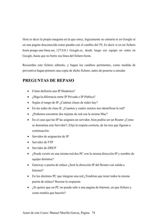 Host es decir la propia maquina en la que estoy, lógicamente no entraría ni en Google ni
en una pagina desconocida como pasaba con el cambio del 59, Es decir si en mi fichero
hosts pongo una línea así, 127.0.0.1 Google.es, desde luego ese equipo no entra en
Google, hasta que no borre esa línea del fichero hosts.
Recuerden este fichero edítenlo, y hagan los cambios pertinentes, como medida de
preventiva hagan primero una copia de dicho fichero, antes de ponerse a enredar.
PREGUNTAS DE REPASO
• Cómo definiría una IP Dinámica?
• ¿Diga la diferencia entre IP Privada e IP Publica?
• Según el rango de IP ¿Cuántas clases de redes hay?
• En las redes de clase B ¿Cuantos y cuales octetos nos identifican la red?
• ¿Podemos encontrar dos tarjetas de red con la misma Mac?
• En el caso que las IP las asignara un servidor, bien podría ser un Router ¿Como
se denomina este Servidor?, Elija la respeta correcta, de las tres que figuran a
continuación:
• Servidor de asignación de IP
• Servidor de FTP
• Servidor de DHCP
• ¿Puede existir en una misma red dos PC con la misma dirección IP y nombre de
equipo distintos?
• Gateway o puerta de enlace ¿Será la dirección IP del Router con salida a
Internet?
• En los distintos PC que integran una red ¿Tendrían que tener todos la misma
puerta de enlace? Razone la respuesta
• ¿Si quiero que un PC no pueda salir a una pagina de Internet, en que fichero y
como tendría que hacerlo?
Autor de este Curso: Manuel Murillo Garcia, Pagina 74
 