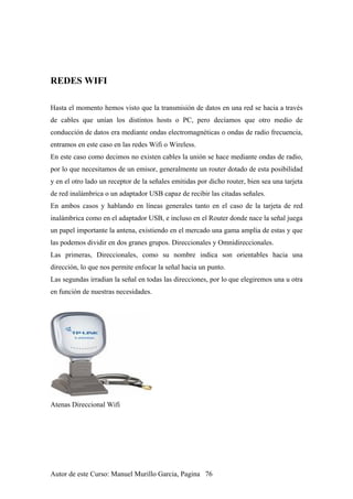 REDES WIFI
Hasta el momento hemos visto que la transmisión de datos en una red se hacia a través
de cables que unían los distintos hosts o PC, pero decíamos que otro medio de
conducción de datos era mediante ondas electromagnéticas o ondas de radio frecuencia,
entramos en este caso en las redes Wifi o Wireless.
En este caso como decimos no existen cables la unión se hace mediante ondas de radio,
por lo que necesitamos de un emisor, generalmente un router dotado de esta posibilidad
y en el otro lado un receptor de la señales emitidas por dicho router, bien sea una tarjeta
de red inalámbrica o un adaptador USB capaz de recibir las citadas señales.
En ambos casos y hablando en líneas generales tanto en el caso de la tarjeta de red
inalámbrica como en el adaptador USB, e incluso en el Router donde nace la señal juega
un papel importante la antena, existiendo en el mercado una gama amplia de estas y que
las podemos dividir en dos granes grupos. Direccionales y Omnidireccionales.
Las primeras, Direccionales, como su nombre indica son orientables hacia una
dirección, lo que nos permite enfocar la señal hacia un punto.
Las segundas irradian la señal en todas las direcciones, por lo que elegiremos una u otra
en función de nuestras necesidades.
Atenas Direccional Wifi
Autor de este Curso: Manuel Murillo Garcia, Pagina 76
 