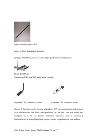 Antena Omnidireccional Wifi
Vemos la figura de cada tipo de antena
La tarjeta de red Wifi puede ser como el tipo que muestro a continuación:
Tarjeta de red Wifi
El adaptador USB para Wifi puede ser de este tipo:
Adaptador USB con antena externa Adaptador USB con antena interna
Muestro la figura de los dos tipos de adaptadores Wifi mas generalizados, todos suelen
llevar independiente del driver correspondiente, un software que nos valdrá para
configurar en el PC los distintos parámetros necesarios para la conexión y
funcionamiento de una red inalámbrica y que veremos con todo detalle mas adelante.
Autor de este Curso: Manuel Murillo Garcia, Pagina 77
 