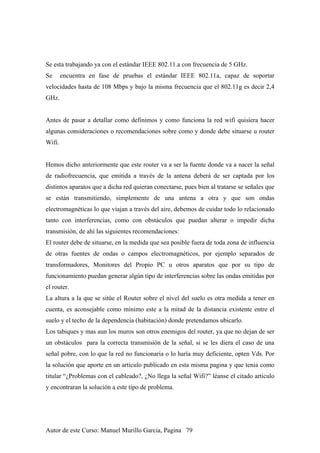 Se esta trabajando ya con el estándar IEEE 802.11.a con frecuencia de 5 GHz.
Se encuentra en fase de pruebas el estándar IEEE 802.11a, capaz de soportar
velocidades hasta de 108 Mbps y bajo la misma frecuencia que el 802.11g es decir 2,4
GHz.
Antes de pasar a detallar como definimos y como funciona la red wifi quisiera hacer
algunas consideraciones o recomendaciones sobre como y donde debe situarse u router
Wifi.
Hemos dicho anteriormente que este router va a ser la fuente donde va a nacer la señal
de radiofrecuencia, que emitida a través de la antena deberá de ser captada por los
distintos aparatos que a dicha red quieran conectarse, pues bien al tratarse se señales que
se están transmitiendo, simplemente de una antena a otra y que son ondas
electromagnéticas lo que viajan a través del aire, debemos de cuidar todo lo relacionado
tanto con interferencias, como con obstáculos que puedan alterar o impedir dicha
transmisión, de ahí las siguientes recomendaciones:
El router debe de situarse, en la medida que sea posible fuera de toda zona de influencia
de otras fuentes de ondas o campos electromagnéticos, por ejemplo separados de
transformadores, Monitores del Propio PC u otros aparatos que por su tipo de
funcionamiento puedan generar algún tipo de interferencias sobre las ondas emitidas por
el router.
La altura a la que se sitúe el Router sobre el nivel del suelo es otra medida a tener en
cuenta, es aconsejable como mínimo este a la mitad de la distancia existente entre el
suelo y el techo de la dependencia (habitación) donde pretendamos ubicarlo.
Los tabiques y mas aun los muros son otros enemigos del router, ya que no dejan de ser
un obstáculos para la correcta transmisión de la señal, si se les diera el caso de una
señal pobre, con lo que la red no funcionaria o lo haría muy deficiente, opten Vds. Por
la solución que aporte en un articulo publicado en esta misma pagina y que tenia como
titular “¿Problemas con el cableado?, ¿No llega la señal Wifi?” léanse el citado articulo
y encontraran la solución a este tipo de problema.
Autor de este Curso: Manuel Murillo Garcia, Pagina 79
 