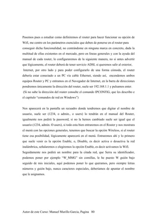 Pasemos pues a estudiar como definiremos el router para hacer funcionar su opción de
Wifi, me centro en los parámetros esenciales que deben de ponerse en el router para
conseguir dicha funcionalidad, no centrándome en ninguna marca en concreto, dada la
multitud de ellas existentes en el mercado, pero en líneas generales y con la ayuda del
manual de cada router, lo configuraremos de la siguiente manera, no si antes advertir
que lógicamente, el router deberá de tener servicio ADSL si queremos salir al exterior,
Internet, por otro lado y para poder configurarlo de una forma cómoda, el router
debería estar conectado a un PC vía cable Ethernet, siendo así, encendemos ambos
equipos Router y PC y entramos en el Navegador de Internet, en la barra de direcciones
pondremos únicamente la dirección del router, suele ser 192.168.1.1 y pulsamos enter.
(Si no sabe la dirección del router consulte el comando IPCONFIG, que les describo e
el capitulo “comandos de red en Windows”)
Nos aparecerá en la pantalla un recuadro donde tendremos que digitar el nombre de
usuario, suele ser (1234, o admin., o users) lo tendrán en el manual del Router,
igualmente nos pedirá la password, si no la hemos cambiado suele ser igual que el
usuario (1234, admin. O users), si todo esta bien entraremos en el Router y nos mostrara
el menú con las opciones generales, tenemos que buscar la opción Wireless, si el router
tiene esa posibilidad, lógicamente aparecerá en el menú. Entraremos ahí y lo primero
que suele venir es la opción Enable, o, Disable, es decir activa o desactiva la red
inalámbrica, señalaremos o elegiremos la opción Enable, es decir activamos la Wifi.
Seguidamente nos pedirá un nombre para la citada red, que Serra su identificador,
podemos poner por ejemplo “W_MMG” sin comillas, le he puesto W guión bajo
seguido de mis iniciales, aquí podemos poner lo que queramos, pero siempre letras
números y guión bajo, nunca caracteres especiales, deberíamos de apuntar el nombre
que le asignamos.
Autor de este Curso: Manuel Murillo Garcia, Pagina 80
 