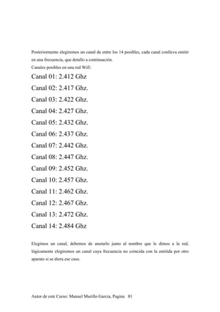 Posteriormente elegiremos un canal de entre los 14 posibles, cada canal conlleva emitir
en una frecuencia, que detallo a continuación.
Canales posibles en una red Wifi:
Canal 01: 2.412 Ghz
Canal 02: 2.417 Ghz.
Canal 03: 2.422 Ghz.
Canal 04: 2.427 Ghz.
Canal 05: 2.432 Ghz.
Canal 06: 2.437 Ghz.
Canal 07: 2.442 Ghz.
Canal 08: 2.447 Ghz.
Canal 09: 2.452 Ghz.
Canal 10: 2.457 Ghz.
Canal 11: 2.462 Ghz.
Canal 12: 2.467 Ghz.
Canal 13: 2.472 Ghz.
Canal 14: 2.484 Ghz
Elegimos un canal, debemos de anotarlo junto al nombre que le dimos a la red,
lógicamente elegiremos un canal cuya frecuencia no coincida con la emitida por otro
aparato si se diera ese caso.
Autor de este Curso: Manuel Murillo Garcia, Pagina 81
 