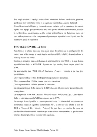 Tras elegir el canal. La red ya se encofraría totalmente definida en el router, pero nos
queda algo muy importante como es la seguridad o control de acceso a dicha red.
Si quedáramos así el Router y comenzáramos a trabajar, podría conectarse sin control
alguno todo equipo que detecte dicha red, cosa que no debemos admitir nunca, es decir
la red debe tener una protección y debe obligar a identificarse o a digitar una password
para poderse conectar a ella, esta password para mayor seguridad es encriptada para dar
aun mayor grado de seguridad.
PROTECCION DE LA RED
Pues bien es el ultimo paso que nos queda antes de salirnos de la configuración del
router, para tal fin iremos al menú, (suele ser algo así 802.1x/WPA) dependiendo de la
marca y modelo del router.
Existen en principio tres posibilidades de encriptación la tipo WEB es la que da una
seguridad mas baja, la WPA-PSK, digamos un tipo medio y la de mayor protección
WPA.
La encriptación tipo WEB (Wired Equivalent Privacy) permite a su vez tres
posibilidades:
Clave o password de 64 bits, donde podremos poner cinco caracteres.
Clave o password de 128 bits, en este caso trece caracteres
Clave o password de 256 bits, permite 29 caracteres.
La más generalizada de las tres es la de 128 bits, pero debemos saber que existen estas
tres opciones.
La encriptación WPA-PSK (Wireless Protected Access Pre-Shared Key). Como hemos
dicho es más segura que la WEB pero menos que la WPA.
En este tipo de encriptación, la clave o password es de 128 bits es decir trece caracteres
encriptando según el algoritmo denominado RC4, a esto hay que añadir el uso del
TKIP ( Temporal Key Integrity Protocol) lo que hace es cambiar la clave de
encriptación dinámicamente a medida que se va usando esta conexión, lo que hace que
este tipo de encriptación de casi una total seguridad.
Autor de este Curso: Manuel Murillo Garcia, Pagina 82
 