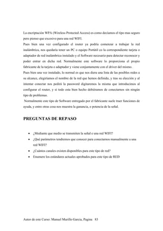 La encriptación WPA (Wireless Protected Access) es como decíamos el tipo mas seguro
pero pienso que excesivo para una red WIFI.
Pues bien una vez configurado el router ya podría comenzar a trabajar la red
inalámbrica, nos quedaría tener un PC o equipo Portátil co la correspondiente tarjeta o
adaptador de red inalámbrica instalado y el Software necesario para detectar reconocer y
poder entrar en dicha red. Normalmente este software lo proporciona el propio
fabricante de la tarjeta o adaptador y viene conjuntamente con el driver del mismo.
Pues bien una vez instalado, lo normal es que nos diera una lista de las posibles redes a
su alcance, elegiríamos el nombre de la red que hemos definido, y tras su elección y al
intentar conectar nos pedirá la password digitaremos la misma que introducimos al
configurar el router, y si todo esta bien hecho debiéramos de conectarnos sin ningún
tipo de problemas.
Normalmente este tipo de Software entregado por el fabricante suele traer funciones de
ayuda, y entre otras cosa nos muestra la ganancia, o potencia de la señal.
PREGUNTAS DE REPASO
• ¿Mediante que medio se transmiten la señal e una red WIFI?
• ¿Qué parámetros tendremos que conocer para conectarnos manualmente a una
red WIFI?
• ¿Cuántos canales existen disponibles para este tipo de red?
• Enumere los estándares actuales aprobados para este tipo de RED
Autor de este Curso: Manuel Murillo Garcia, Pagina 83
 