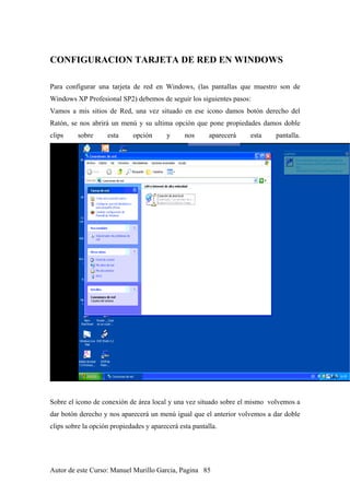 CONFIGURACION TARJETA DE RED EN WINDOWS
Para configurar una tarjeta de red en Windows, (las pantallas que muestro son de
Windows XP Profesional SP2) debemos de seguir los siguientes pasos:
Vamos a mis sitios de Red, una vez situado en ese icono damos botón derecho del
Ratón, se nos abrirá un menú y su ultima opción que pone propiedades damos doble
clips sobre esta opción y nos aparecerá esta pantalla.
Sobre el icono de conexión de área local y una vez situado sobre el mismo volvemos a
dar botón derecho y nos aparecerá un menú igual que el anterior volvemos a dar doble
clips sobre la opción propiedades y aparecerá esta pantalla.
Autor de este Curso: Manuel Murillo Garcia, Pagina 85
 