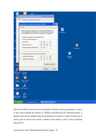 Miren bien todas las opciones de esta pantalla, la primera opción que aparece, y que es
la que viene señalada por defecto es: Obtener una Dirección IP Automáticamente, si
dejamos esta opción señalada todos los parámetros los tomaría o serian enviados por el
router, pero en nuestro caso vamos a señalar la otra opción, es decir: Usar la siguiente
dirección IP.
Autor de este Curso: Manuel Murillo Garcia, Pagina 87
 