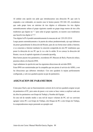 Al señalar esta opción nos pide que introduzcamos una dirección IP, que será la
asignada a ese ordenador, en nuestro caso le hemos puesto 192.168.1.85, recordemos
que cada grupo tiene un máximo de tres dígitos si rellenamos los tres dígitos
automáticamente saltara al grupo siguiente cuando un grupo tenga menos de tres cifra
tendremos que digitar un “.” para salar al grupo siguiente, en nuestro caso tendríamos
que hacerlo tras digitar el “1”.
Tras digitar la IP el pondrá automáticamente la mascara de red 255.255.255.0
Luego pasara automáticamente a la puerta de enlace predeterminada, ojo aquí debemos
de poner generalmente la dirección del Router, para de esa forma tener salida a Internet,
si se conectara a Internet mediante la conexión compartida de otro PC tendríamos que
poner la dirección de ese PC que le va a dar la salida. Si no conoce la dirección del
Router, vea en el capitulo siguiente el comando ipconfig.
Bien hemos puesto tres parámetros, recordemos IP, Mascara de Red y Puerta de enlace,
pasemos ahora a la función DNS.
Aquí señalamos la opción de usar las siguientes direcciones de servidor DNS.
Estas DNS son suministradas por la compañía que nos preste el servicio de ADSL y son
las direcciones que debemos introducir. Con esto quedaría la tarjeta perfectamente
configurada, y solo nos quedaría ajustar un par de parámetros.
ASIGNACION DE PARAMETROS
Como paso final y par un funcionamiento correcto de la red nos quedaría asignar un par
de parámetros al PC, pero antes de pasar a ver como se hace vamos a explicar cada uno
de ellos los parámetros son Grupo de Trabajo y Nombre del Equipo.
En una red de tamaño medio o una red de mayor volumen de PC, tal vez conviene
agrupar varios PC a un Grupo de Trabajo, otro bloque de PC a otro Grupo de Trabajo,
lo comprenderemos mejor poniendo un ejemplo real.
Autor de este Curso: Manuel Murillo Garcia, Pagina 88
 