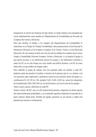 Imaginemos la red de una Empresa de tipo medio, la citada empresa esta integrada por
varios departamentos como pueden ser Departamento de Contabilidad, de Personal, de
Compras, De Ventas y Dirección.
Pues par facilitar el trabajo a los equipos del Departamento de Contabilidad lo
meteremos en el Grupo de Trabajo Contabilidad, Alos pertenecientes al de Personal le
llamaremos Personal, al de Compras, Compras al de Ventas, Ventas y al de Dirección
Dirección. De esta manera al abrir mis sitio de red me saldrían los nombres de los cinco
Grupos, Contabilidad, Personal Compras, Ventas y Dirección y yo elegiría el grupo al
que quiero acceder, si no hubiéramos puesto los grupos y los hubiéramos incluidos a
todos los PC en un solo Grupo nos seria mucho mas difícil localizar a un PC de entre
todos ellos, ya que saldría sin ningún orden.
Pues definido el grupo de trabajo solo nos quedaría darle un nombre a cada PC,
podemos optar por ponerle el nombre o iniciales de la persona que lo va a utilizar o tal
vez queremos algo impersonal y podríamos tomar las dos primeras letras del grupo y a
continuación 01, 02, 03 etc. Por ejemplo Co01, Co02, Co03 etc. serian los integrantes
de Contabilizada, Pe01, P02, P03 etc. los de Personal y así con el resto de los grupos.
Ahora vamos a pasar a definirlos en cada PC.
Iremos a Inicio, Mi PC, una vez allí situado botón derecho, elegiremos la última opción
del menú donde pone propiedades, y en la pantalla siguiente elegiremos la pestaña de la
parte superior donde pone, Nombre de equipo, pulsamos en esa opción y saldrá esta
pantalla que muestro a continuación:
Autor de este Curso: Manuel Murillo Garcia, Pagina 89
 