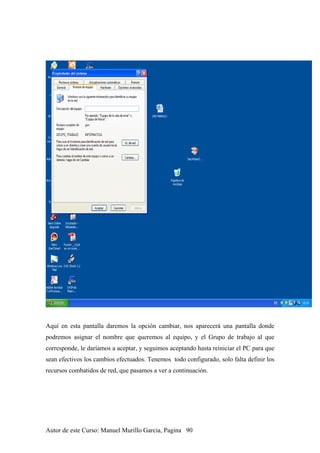 Aquí en esta pantalla daremos la opción cambiar, nos aparecerá una pantalla donde
podremos asignar el nombre que queremos al equipo, y el Grupo de trabajo al que
corresponde, le daríamos a aceptar, y seguimos aceptando hasta reiniciar el PC para que
sean efectivos los cambios efectuados. Tenemos todo configurado, solo falta definir los
recursos combatidos de red, que pasamos a ver a continuación.
Autor de este Curso: Manuel Murillo Garcia, Pagina 90
 