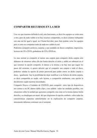 COMPARTIR RECURSOS EN LA RED
Una vez que tenemos definida la red, esta funcionara, es decir los equipos se verán unos
a otro, pero de nada valdrá si no hay recursos compartidos, es decir estamos trabajando
con una red de igual a igual, no Cliente/Servidor, pues bien podrán verse los equipos
pero si estos no comparten nada de nada nos valdría la red.
Podremos compartir archivos, carpetas y aun unidades de discos completas, impresoras,
lectores de CD o DVD, grabadoras de CD o DVD etc.
Lo mas normal es compartir al menos una carpeta para compartir dicha carpeta solo
debemos de situarnos sobre ella dar botón derecho al ratón y saldrá un submenú en el
que veremos la opción compartir, le damos a la misma y no hay mas que seguir los
pasos del asistente, si quiero advertir que al compartir una carpeta o todo el disco,
podemos señalar la opción de poner password para poder entrar en dicha carpeta o
disco, igualmente hay la posibilidad de dejar modificar o no ficheros de dicha carpeta,
es decir compartida en modo, solo lectura, o compartirla totalmente, esta opción la
decidiremos según nuestras necesidades.
Compartir Discos o Unidades de CD/DVD, para compartir estos tipo de dispositivos
nos iremos a mi PC damos doble clips y nos saldrán todos las unidades posibles, nos
situaremos sobre la unidad que queremos compartir, tras estar en la misma damos botón
derecho y se desplegara un menú del que elegiremos la opción combatir, valen todas las
características expuestas anteriormente en la explicación de compartir carpetas,
únicamente debemos continuar con el asistente.
Autor de este Curso: Manuel Murillo Garcia, Pagina 91
 