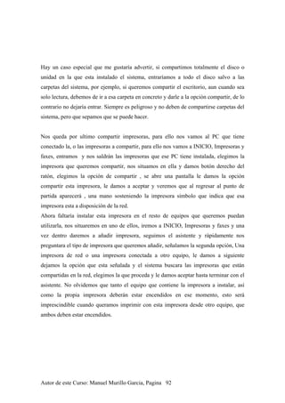 Hay un caso especial que me gustaría advertir, si compartimos totalmente el disco o
unidad en la que esta instalado el sistema, entraríamos a todo el disco salvo a las
carpetas del sistema, por ejemplo, si queremos compartir el escritorio, aun cuando sea
solo lectura, debemos de ir a esa carpeta en concreto y darle a la opción compartir, de lo
contrario no dejaría entrar. Siempre es peligroso y no deben de compartirse carpetas del
sistema, pero que sepamos que se puede hacer.
Nos queda por ultimo compartir impresoras, para ello nos vamos al PC que tiene
conectado la, o las impresoras a compartir, para ello nos vamos a INICIO, Impresoras y
faxes, entramos y nos saldrán las impresoras que ese PC tiene instalada, elegimos la
impresora que queremos compartir, nos situamos en ella y damos botón derecho del
ratón, elegimos la opción de compartir , se abre una pantalla le damos la opción
compartir esta impresora, le damos a aceptar y veremos que al regresar al punto de
partida aparecerá , una mano sosteniendo la impresora símbolo que indica que esa
impresora esta a disposición de la red.
Ahora faltaría instalar esta impresora en el resto de equipos que queremos puedan
utilizarla, nos situaremos en uno de ellos, iremos a INICIO, Impresoras y faxes y una
vez dentro daremos a añadir impresora, seguimos el asistente y rápidamente nos
preguntara el tipo de impresora que queremos añadir, señalamos la segunda opción, Una
impresora de red o una impresora conectada a otro equipo, le damos a siguiente
dejamos la opción que esta señalada y el sistema buscara las impresoras que están
compartidas en la red, elegimos la que proceda y le damos aceptar hasta terminar con el
asistente. No olvidemos que tanto el equipo que contiene la impresora a instalar, así
como la propia impresora deberán estar encendidos en ese momento, esto será
imprescindible cuando queramos imprimir con esta impresora desde otro equipo, que
ambos deben estar encendidos.
Autor de este Curso: Manuel Murillo Garcia, Pagina 92
 