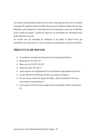 Así iremos confeccionando nuestra red, conviene ir haciendo una lista con los nombres
de equipos IP asignada, Grupo de trabajo, Recursos que Comparte, Impresoras que tiene
inhaladas y que comparte en la red, Impresora de red asignada, en este caso se identifica
como nombre de equipo  nombre de impresora. Es primordial esta información para
poder administrar una red.
No olviden una vez terminada de configurar la red editar el fichero hosts que
describimos en el tema nueve, es muy conveniente acostumbrarse a utilizar este fichero.
PREGUNTAS DE REPASO
• Al configurar una tarjeta de red ponemos los siguientes parámetros
• Dirección IP 192.168.5.257
• Mascar de red 255.255.255.252
• Puerta de enlace 192.168.1.1
• ¿Seria errónea esta configuración? En caso afirmativo diga donde esta el error.
• ¿Como sabremos las DNS que tenemos que asignar a la tarjeta?
• En una red que existan tres grupos de trabajo. ¿Podré conectarme a los tres o
solo al grupo al que pertenezco?
• Si un equipo en la red no tiene ningún recurso compartido ¿Podré conectarme a
el?
Autor de este Curso: Manuel Murillo Garcia, Pagina 93
 