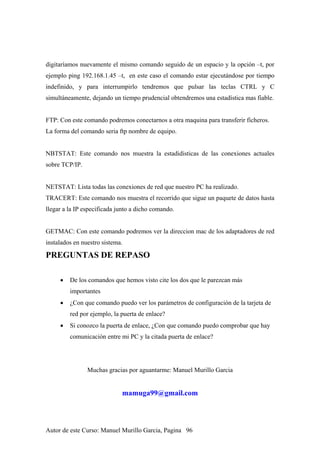 digitaríamos nuevamente el mismo comando seguido de un espacio y la opción –t, por
ejemplo ping 192.168.1.45 –t, en este caso el comando estar ejecutándose por tiempo
indefinido, y para interrumpirlo tendremos que pulsar las teclas CTRL y C
simultáneamente, dejando un tiempo prudencial obtendremos una estadística mas fiable.
FTP: Con este comando podremos conectarnos a otra maquina para transferir ficheros.
La forma del comando seria ftp nombre de equipo.
NBTSTAT: Este comando nos muestra la estadidisticas de las conexiones actuales
sobre TCP/IP.
NETSTAT: Lista todas las conexiones de red que nuestro PC ha realizado.
TRACERT: Este comando nos muestra el recorrido que sigue un paquete de datos hasta
llegar a la IP especificada junto a dicho comando.
GETMAC: Con este comando podremos ver la direccion mac de los adaptadores de red
instalados en nuestro sistema.
PREGUNTAS DE REPASO
• De los comandos que hemos visto cite los dos que le parezcan más
importantes
• ¿Con que comando puedo ver los parámetros de configuración de la tarjeta de
red por ejemplo, la puerta de enlace?
• Si conozco la puerta de enlace, ¿Con que comando puedo comprobar que hay
comunicación entre mi PC y la citada puerta de enlace?
Muchas gracias por aguantarme: Manuel Murillo Garcia
mamuga99@gmail.com
Autor de este Curso: Manuel Murillo Garcia, Pagina 96
 